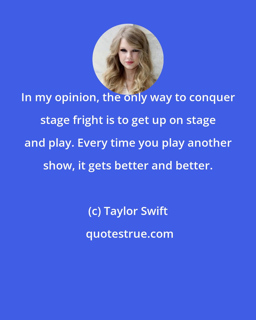 Taylor Swift: In my opinion, the only way to conquer stage fright is to get up on stage and play. Every time you play another show, it gets better and better.
