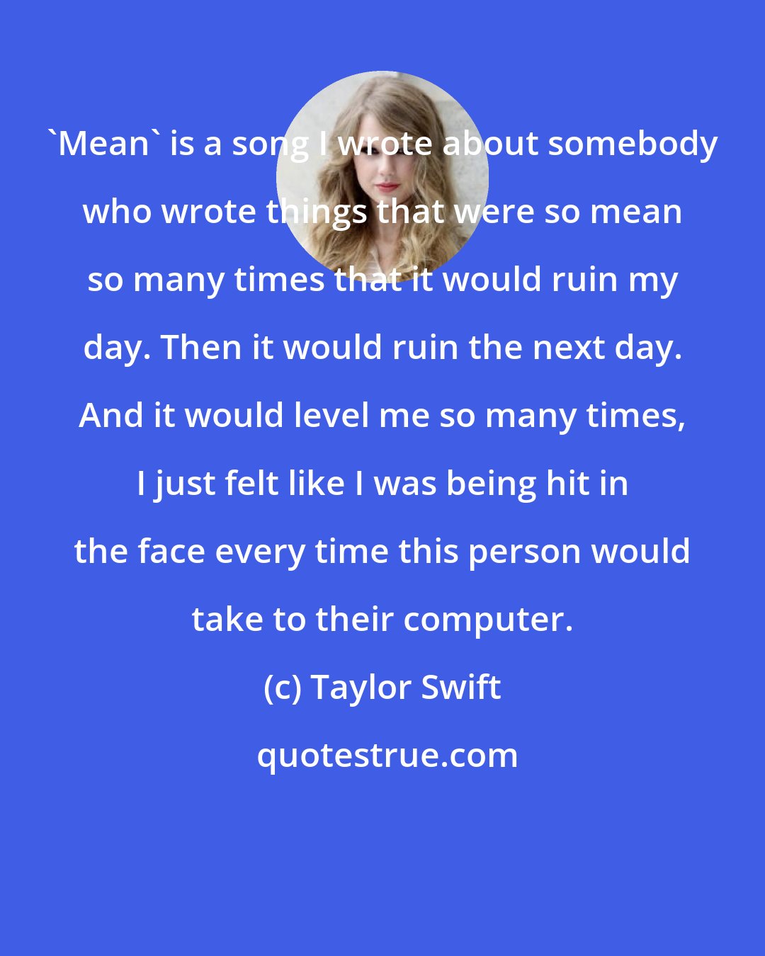 Taylor Swift: 'Mean' is a song I wrote about somebody who wrote things that were so mean so many times that it would ruin my day. Then it would ruin the next day. And it would level me so many times, I just felt like I was being hit in the face every time this person would take to their computer.