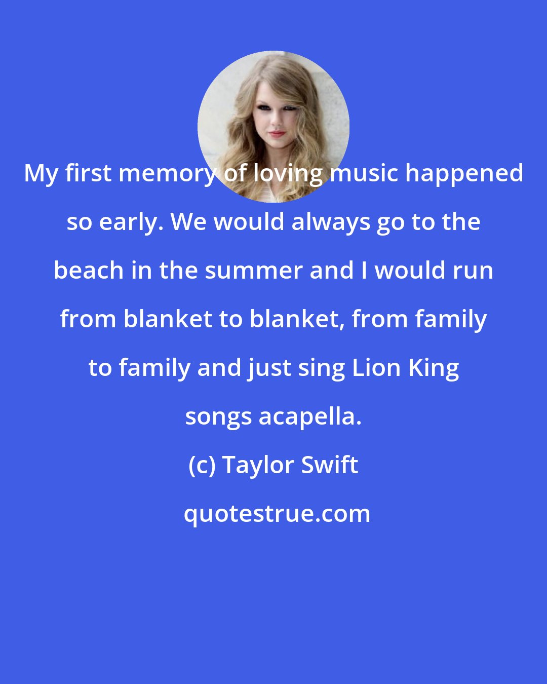 Taylor Swift: My first memory of loving music happened so early. We would always go to the beach in the summer and I would run from blanket to blanket, from family to family and just sing Lion King songs acapella.