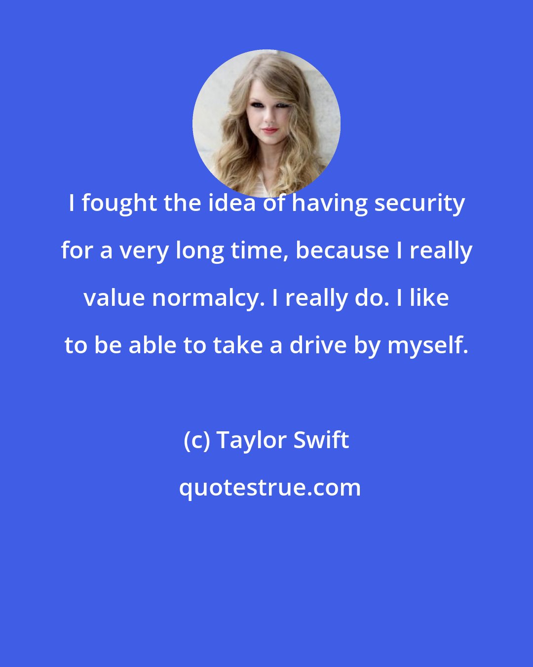 Taylor Swift: I fought the idea of having security for a very long time, because I really value normalcy. I really do. I like to be able to take a drive by myself.