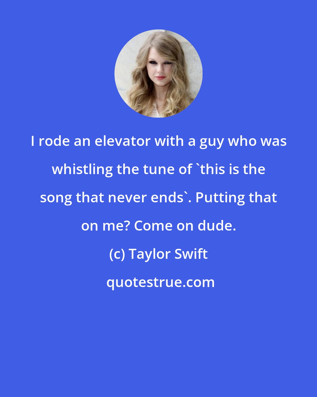 Taylor Swift: I rode an elevator with a guy who was whistling the tune of 'this is the song that never ends'. Putting that on me? Come on dude.