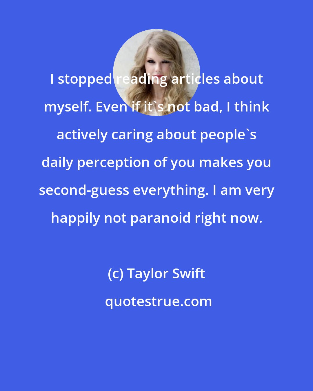 Taylor Swift: I stopped reading articles about myself. Even if it's not bad, I think actively caring about people's daily perception of you makes you second-guess everything. I am very happily not paranoid right now.