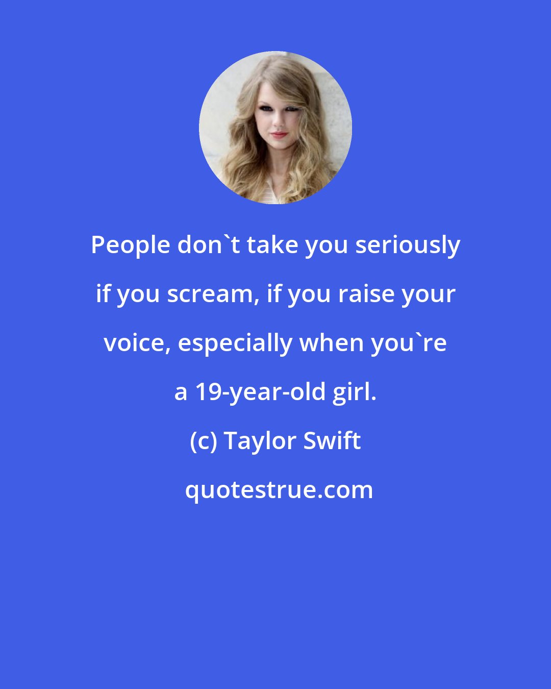 Taylor Swift: People don't take you seriously if you scream, if you raise your voice, especially when you're a 19-year-old girl.