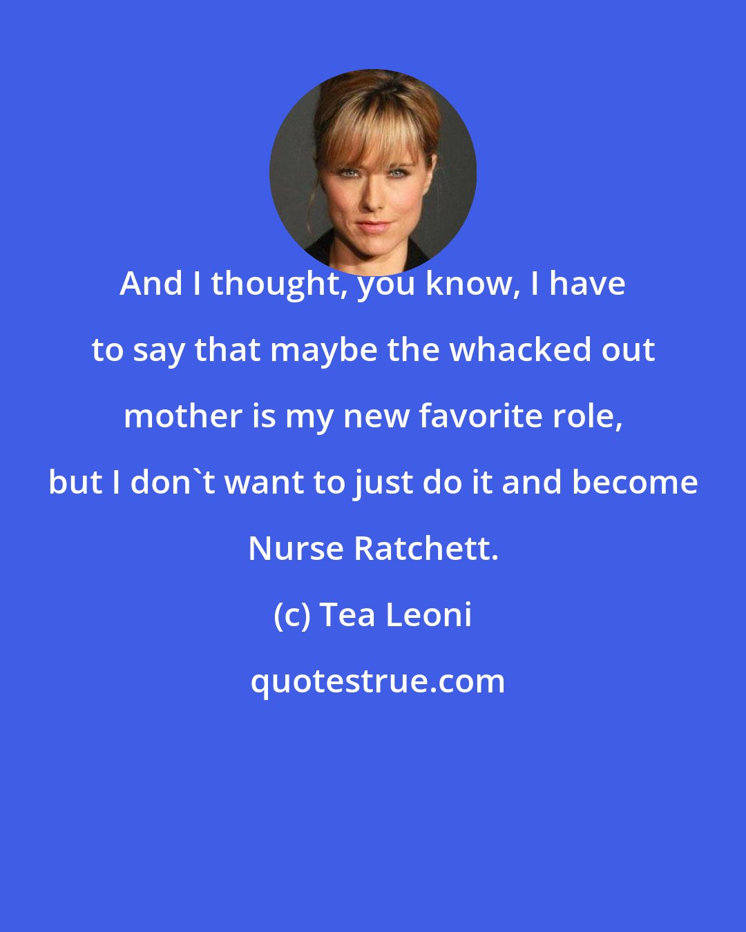 Tea Leoni: And I thought, you know, I have to say that maybe the whacked out mother is my new favorite role, but I don't want to just do it and become Nurse Ratchett.