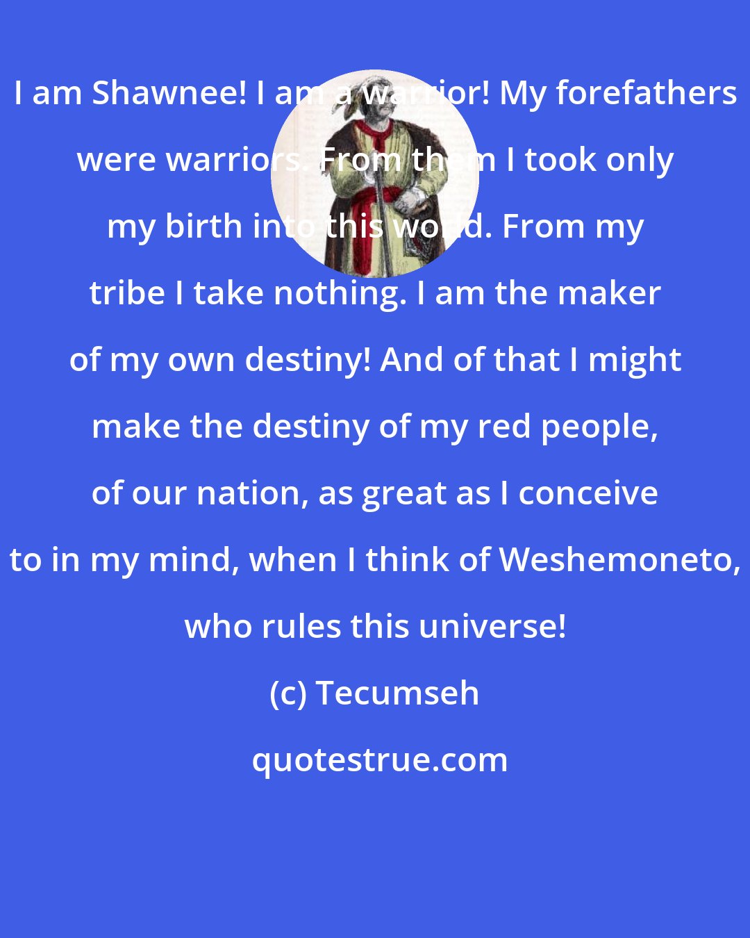 Tecumseh: I am Shawnee! I am a warrior! My forefathers were warriors. From them I took only my birth into this world. From my tribe I take nothing. I am the maker of my own destiny! And of that I might make the destiny of my red people, of our nation, as great as I conceive to in my mind, when I think of Weshemoneto, who rules this universe!