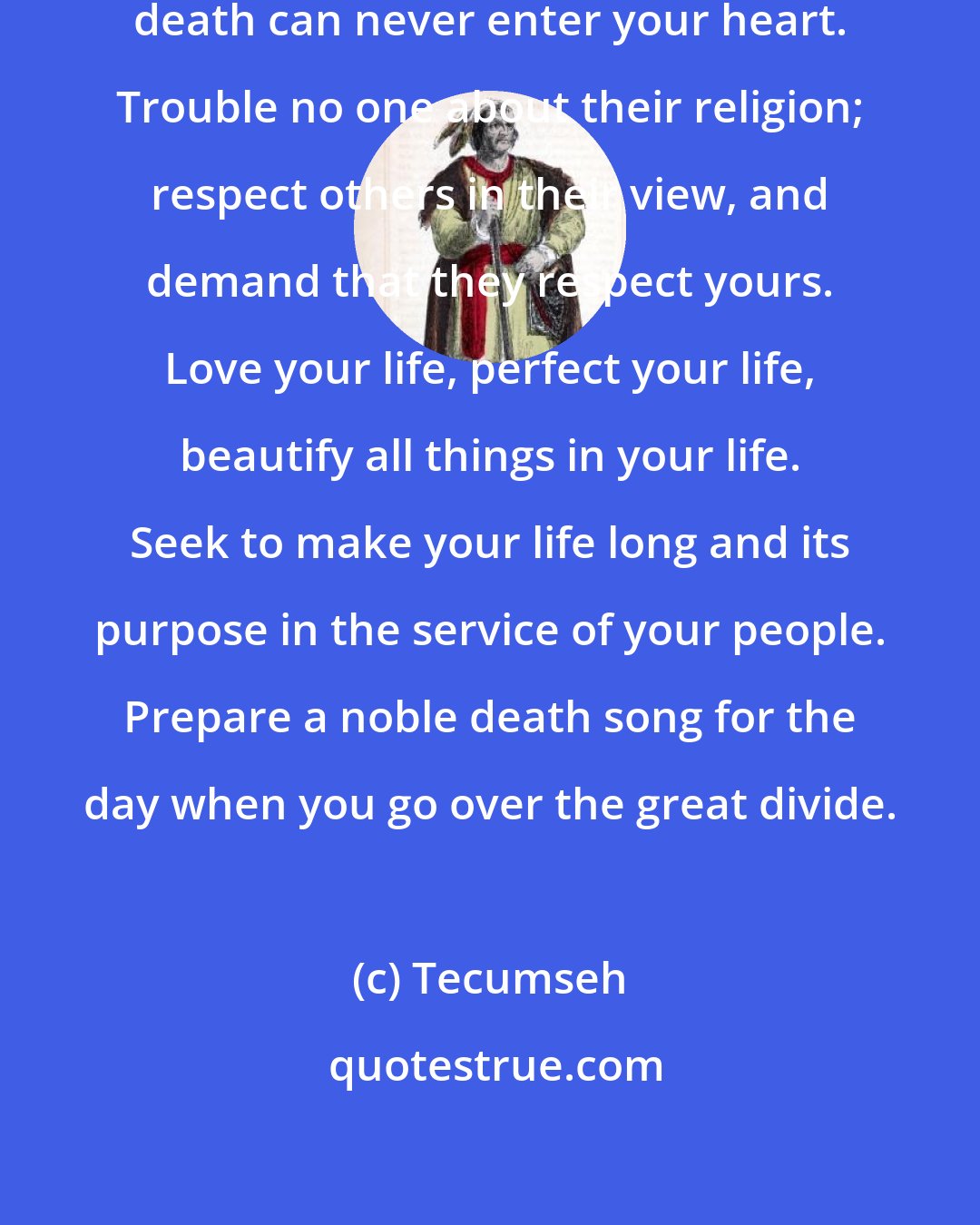 Tecumseh: So live your life that the fear of death can never enter your heart. Trouble no one about their religion; respect others in their view, and demand that they respect yours. Love your life, perfect your life, beautify all things in your life. Seek to make your life long and its purpose in the service of your people. Prepare a noble death song for the day when you go over the great divide.