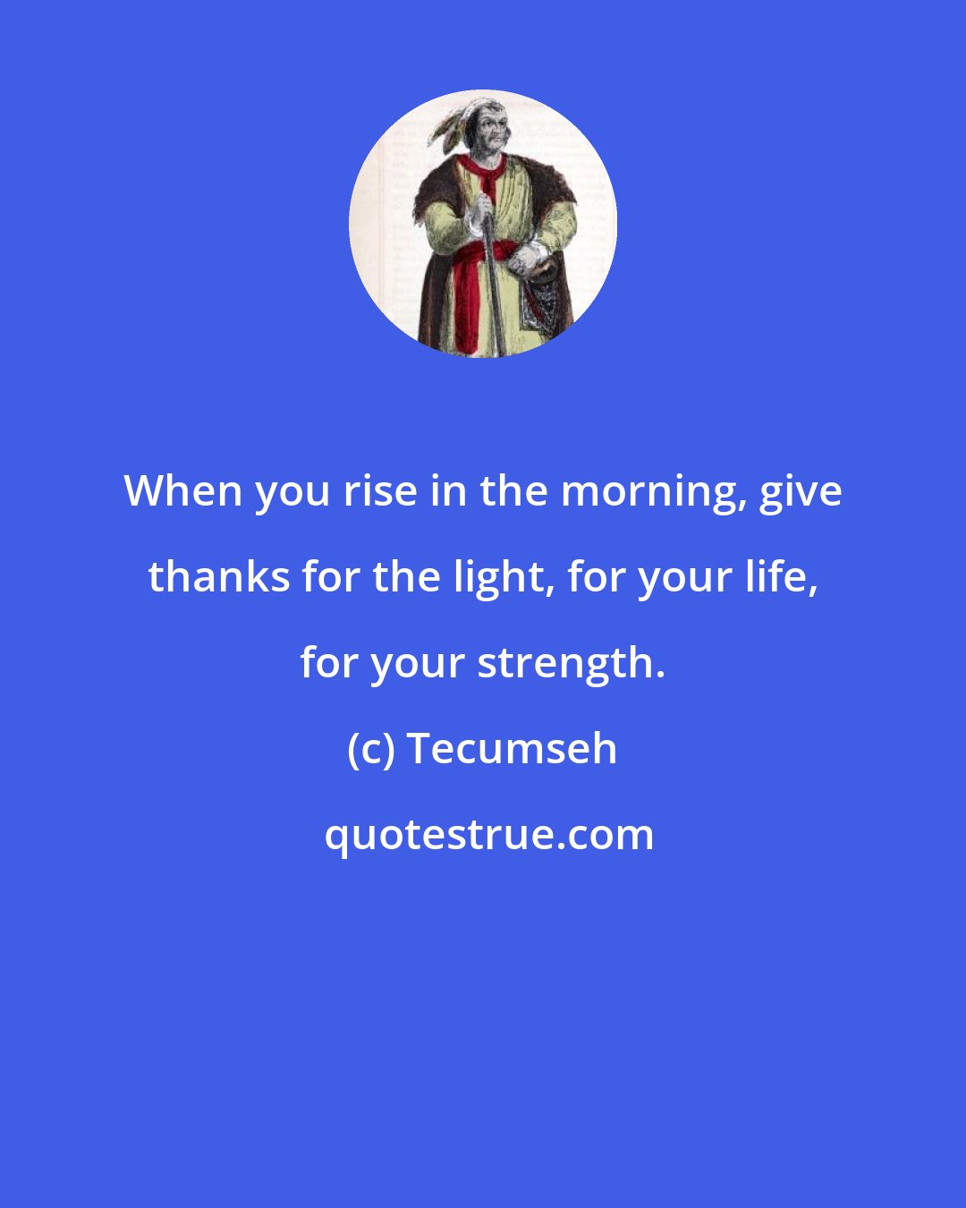 Tecumseh: When you rise in the morning, give thanks for the light, for your life, for your strength.