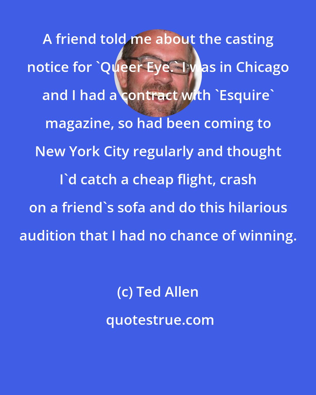 Ted Allen: A friend told me about the casting notice for 'Queer Eye.' I was in Chicago and I had a contract with 'Esquire' magazine, so had been coming to New York City regularly and thought I'd catch a cheap flight, crash on a friend's sofa and do this hilarious audition that I had no chance of winning.