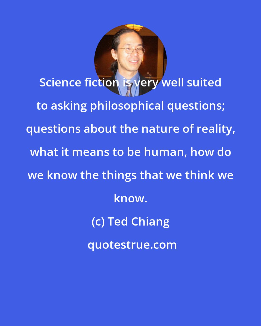 Ted Chiang: Science fiction is very well suited to asking philosophical questions; questions about the nature of reality, what it means to be human, how do we know the things that we think we know.