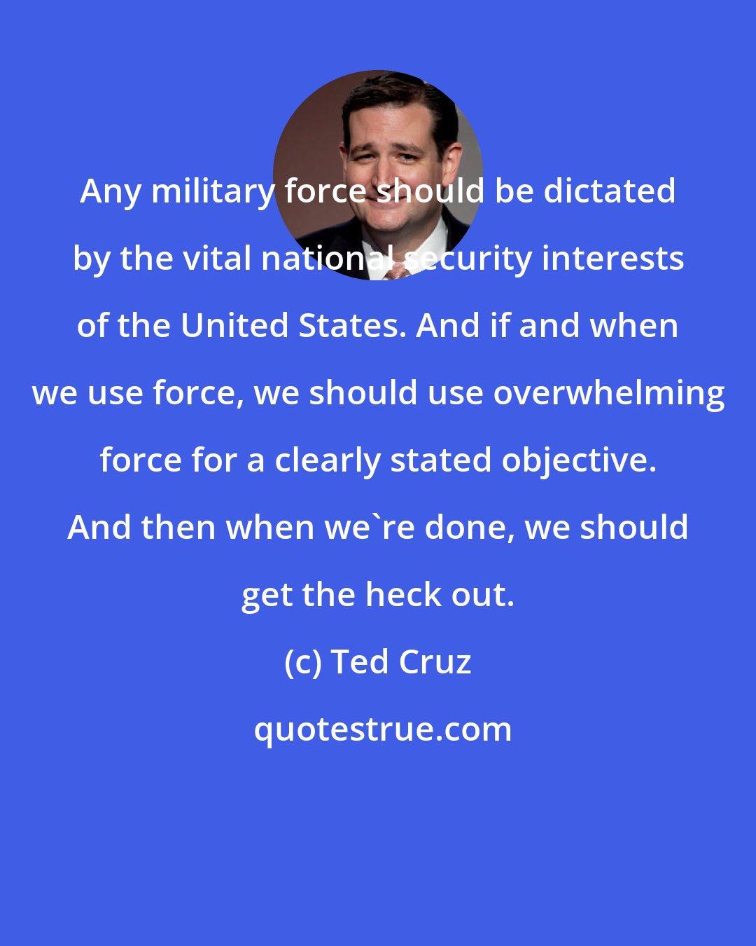 Ted Cruz: Any military force should be dictated by the vital national security interests of the United States. And if and when we use force, we should use overwhelming force for a clearly stated objective. And then when we're done, we should get the heck out.