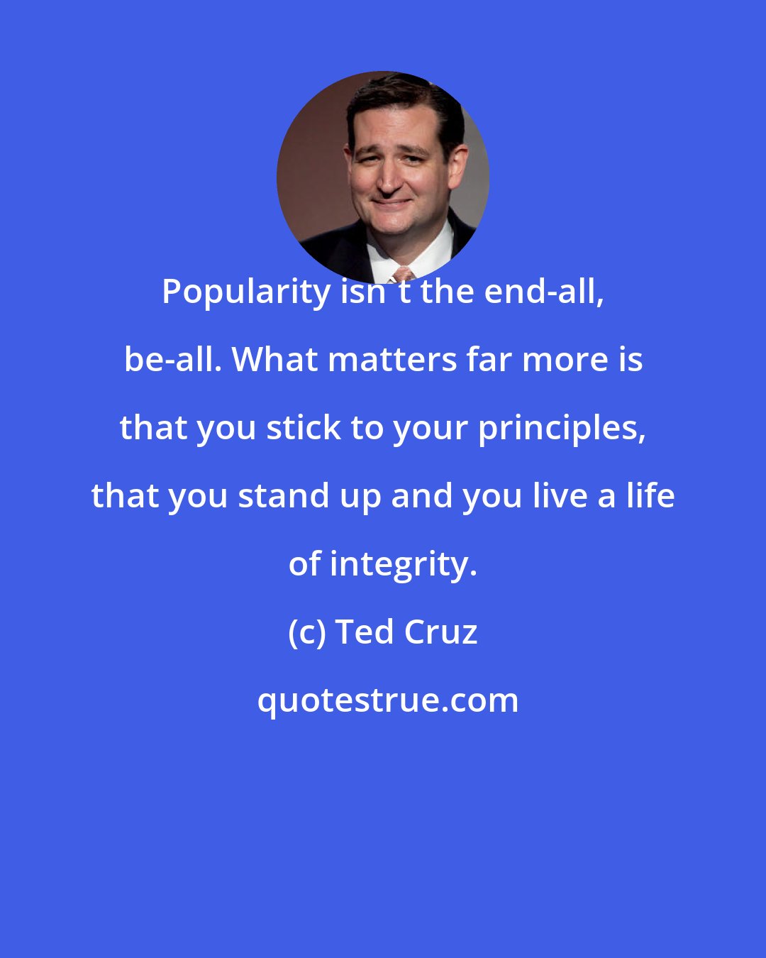 Ted Cruz: Popularity isn't the end-all, be-all. What matters far more is that you stick to your principles, that you stand up and you live a life of integrity.