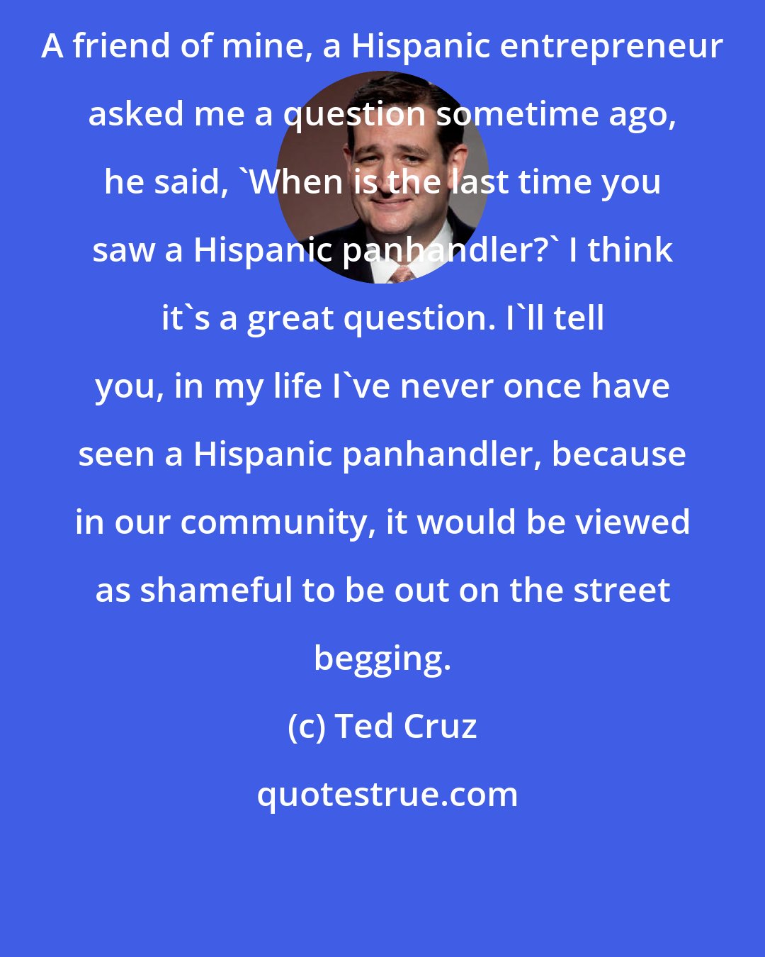 Ted Cruz: A friend of mine, a Hispanic entrepreneur asked me a question sometime ago, he said, 'When is the last time you saw a Hispanic panhandler?' I think it's a great question. I'll tell you, in my life I've never once have seen a Hispanic panhandler, because in our community, it would be viewed as shameful to be out on the street begging.