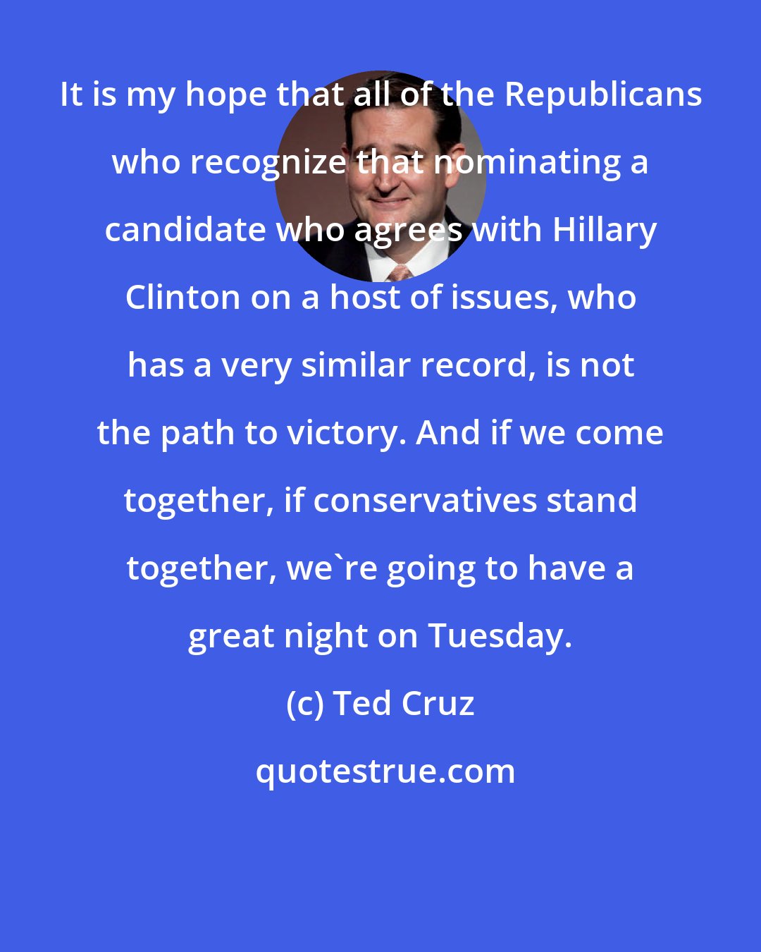 Ted Cruz: It is my hope that all of the Republicans who recognize that nominating a candidate who agrees with Hillary Clinton on a host of issues, who has a very similar record, is not the path to victory. And if we come together, if conservatives stand together, we're going to have a great night on Tuesday.