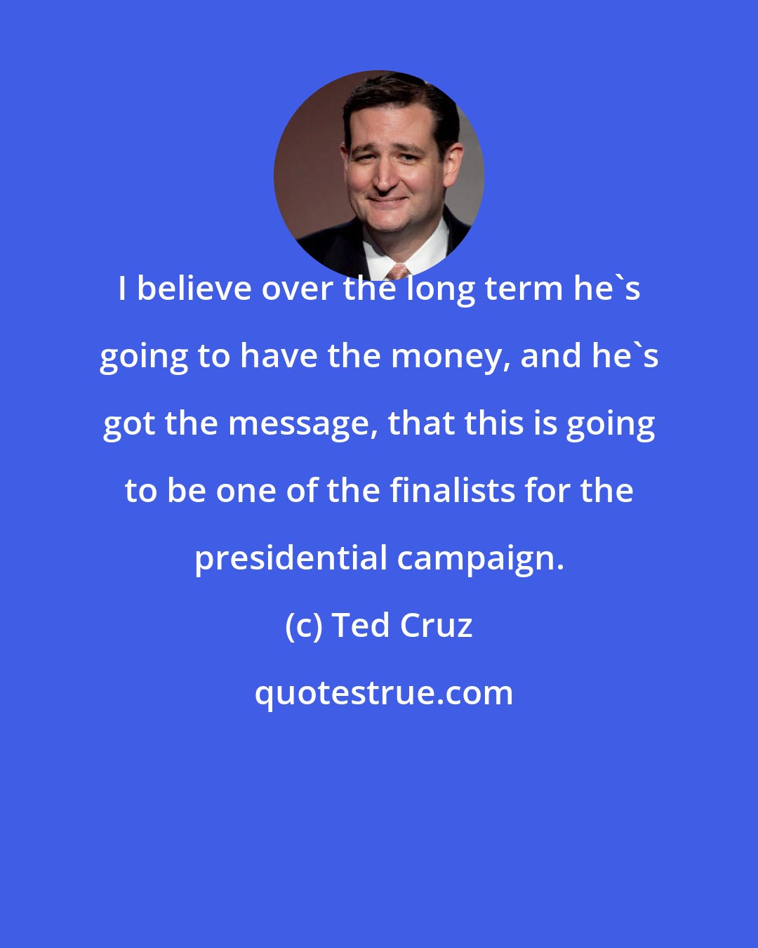 Ted Cruz: I believe over the long term he's going to have the money, and he's got the message, that this is going to be one of the finalists for the presidential campaign.