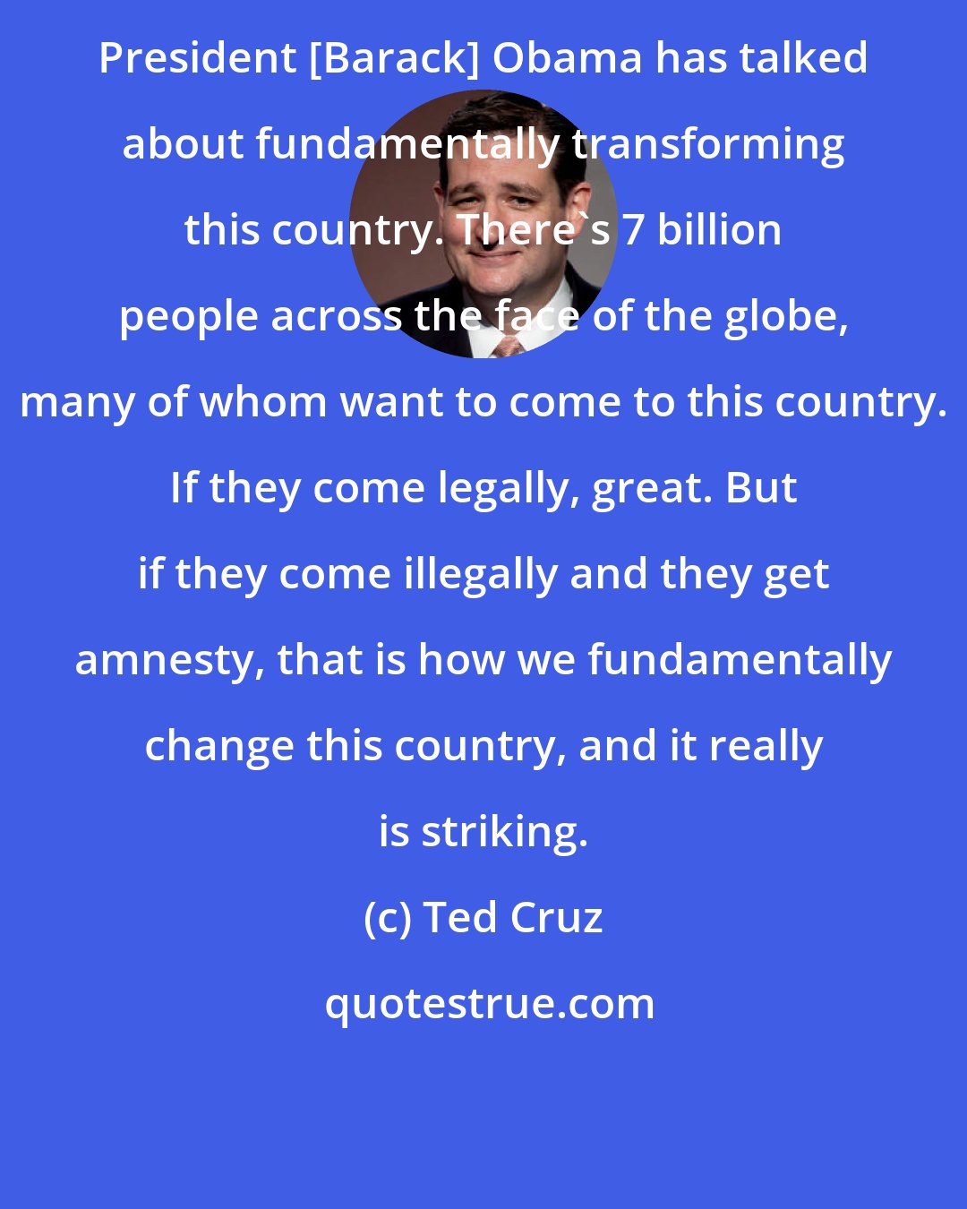 Ted Cruz: President [Barack] Obama has talked about fundamentally transforming this country. There's 7 billion people across the face of the globe, many of whom want to come to this country. If they come legally, great. But if they come illegally and they get amnesty, that is how we fundamentally change this country, and it really is striking.