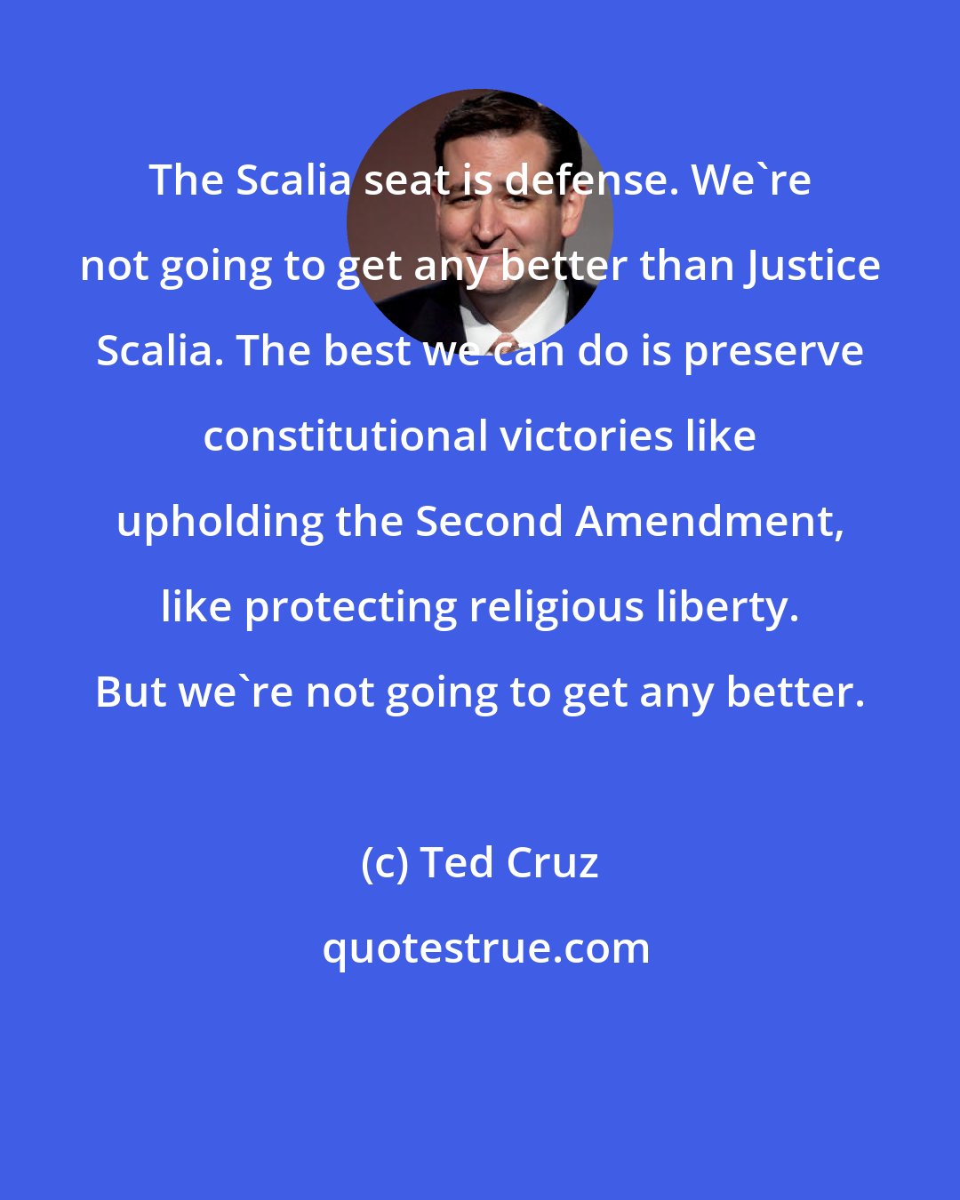 Ted Cruz: The Scalia seat is defense. We're not going to get any better than Justice Scalia. The best we can do is preserve constitutional victories like upholding the Second Amendment, like protecting religious liberty. But we're not going to get any better.