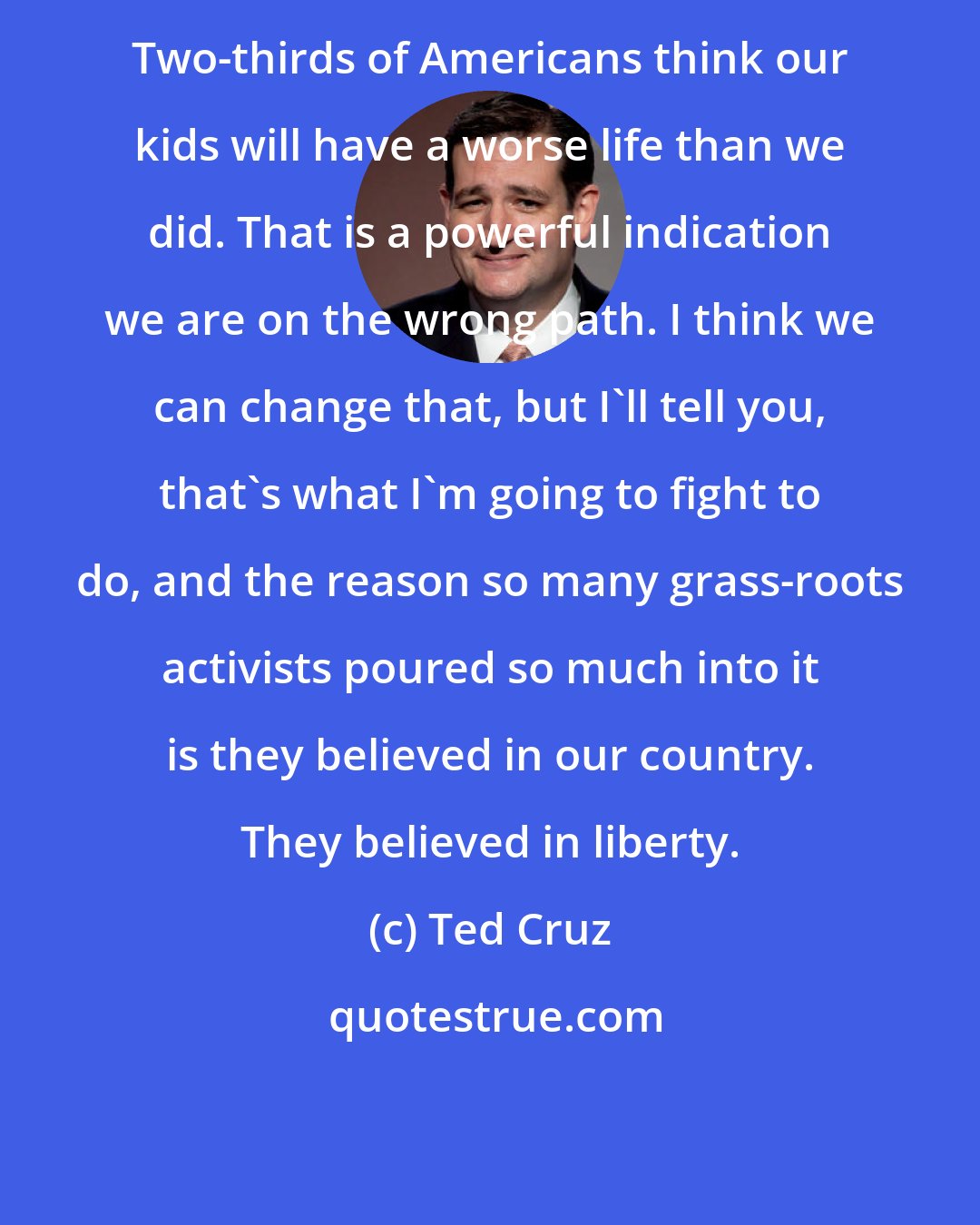 Ted Cruz: Two-thirds of Americans think our kids will have a worse life than we did. That is a powerful indication we are on the wrong path. I think we can change that, but I'll tell you, that's what I'm going to fight to do, and the reason so many grass-roots activists poured so much into it is they believed in our country. They believed in liberty.