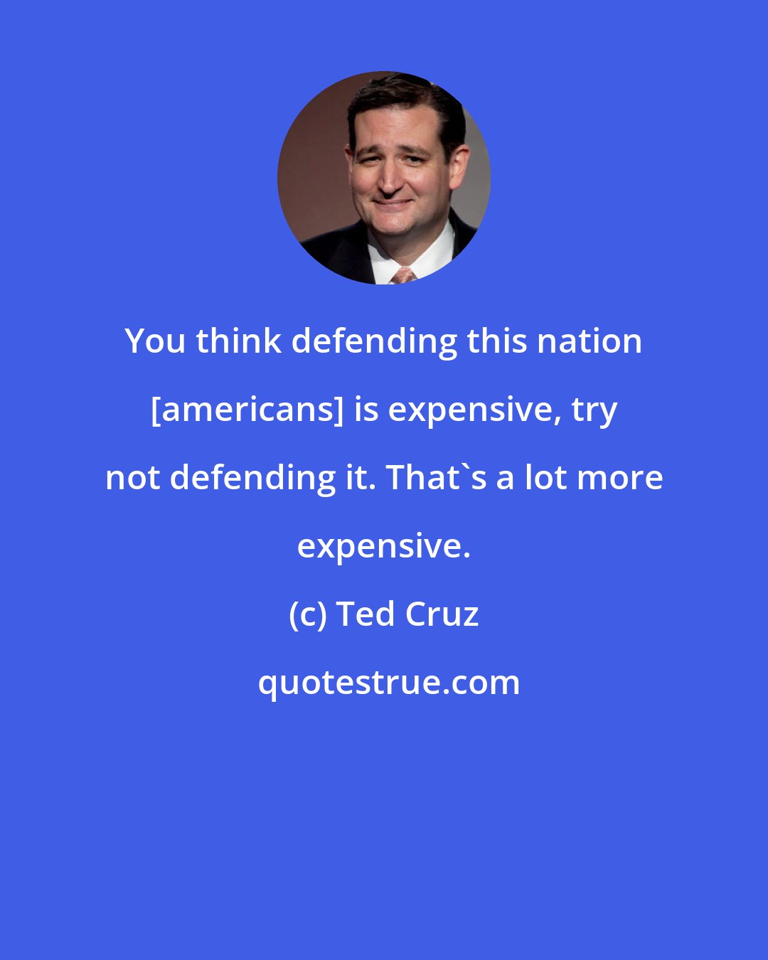 Ted Cruz: You think defending this nation [americans] is expensive, try not defending it. That's a lot more expensive.
