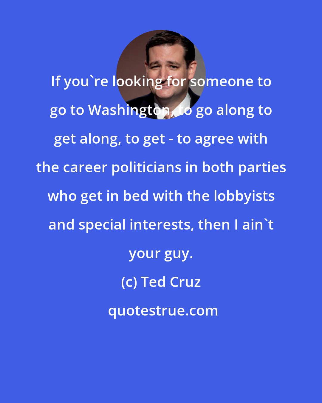 Ted Cruz: If you're looking for someone to go to Washington, to go along to get along, to get - to agree with the career politicians in both parties who get in bed with the lobbyists and special interests, then I ain't your guy.