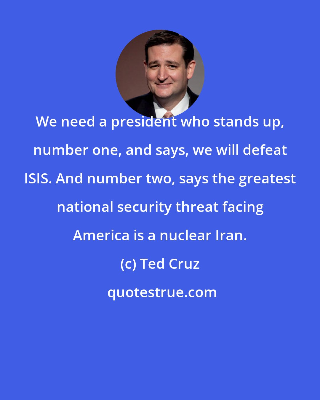 Ted Cruz: We need a president who stands up, number one, and says, we will defeat ISIS. And number two, says the greatest national security threat facing America is a nuclear Iran.