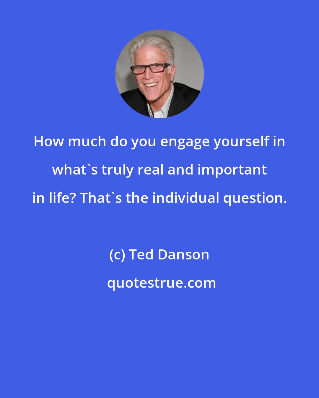 Ted Danson: How much do you engage yourself in what's truly real and important in life? That's the individual question.