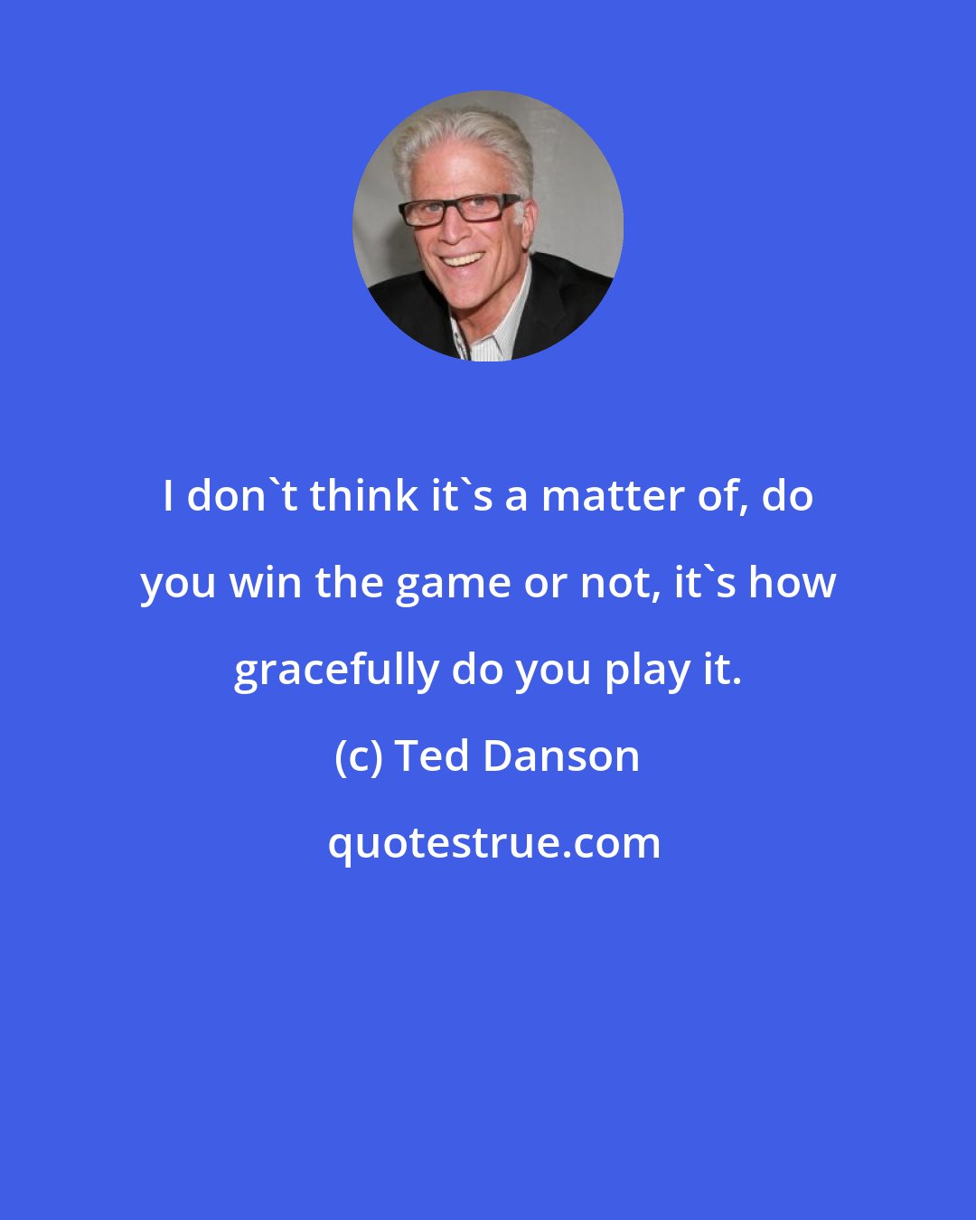 Ted Danson: I don't think it's a matter of, do you win the game or not, it's how gracefully do you play it.