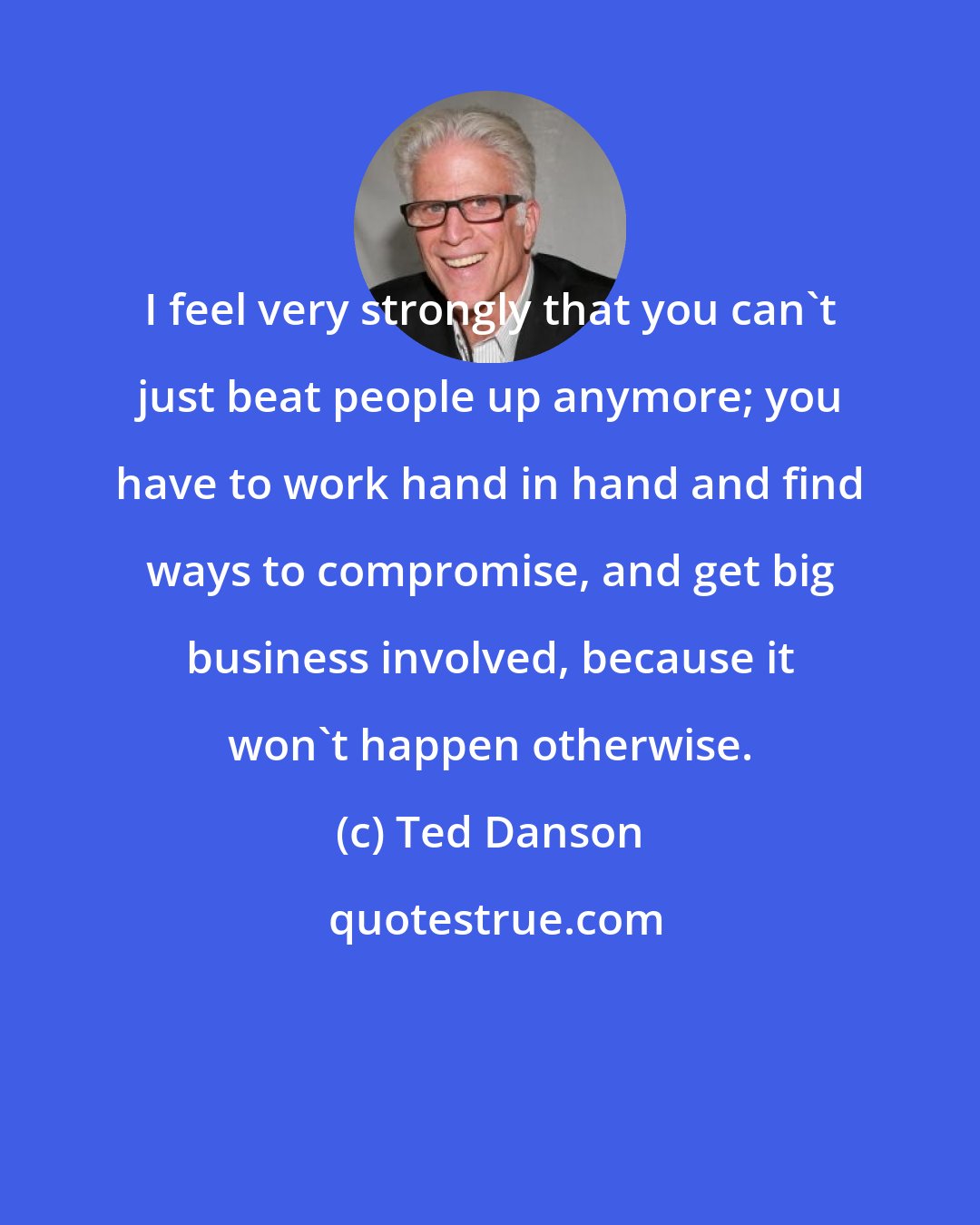 Ted Danson: I feel very strongly that you can't just beat people up anymore; you have to work hand in hand and find ways to compromise, and get big business involved, because it won't happen otherwise.