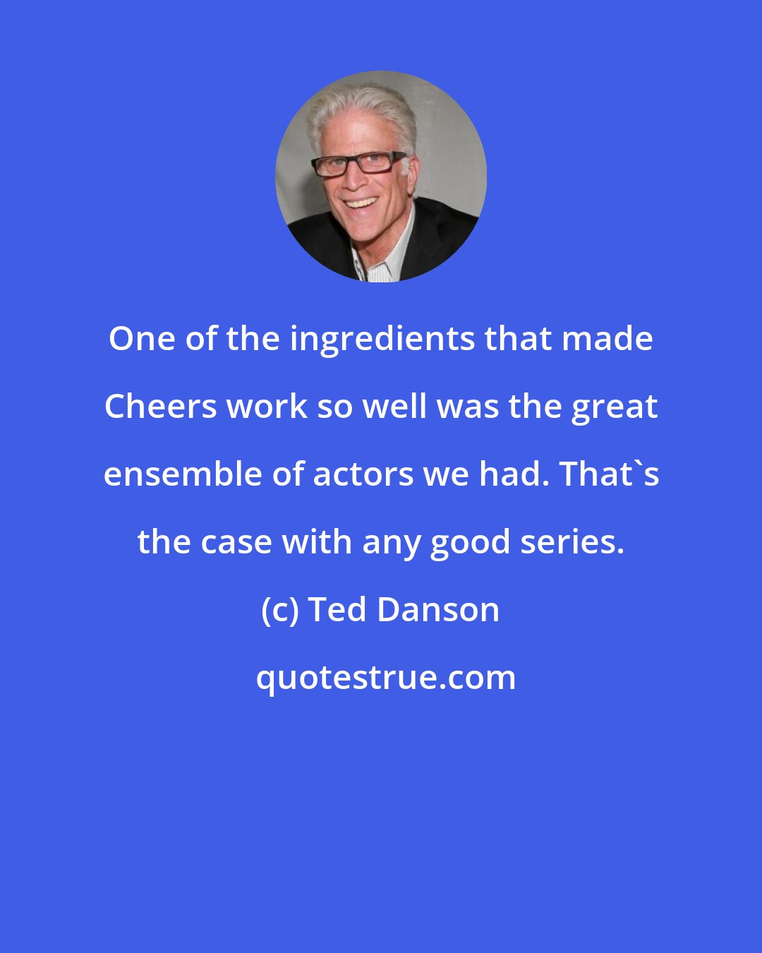 Ted Danson: One of the ingredients that made Cheers work so well was the great ensemble of actors we had. That's the case with any good series.