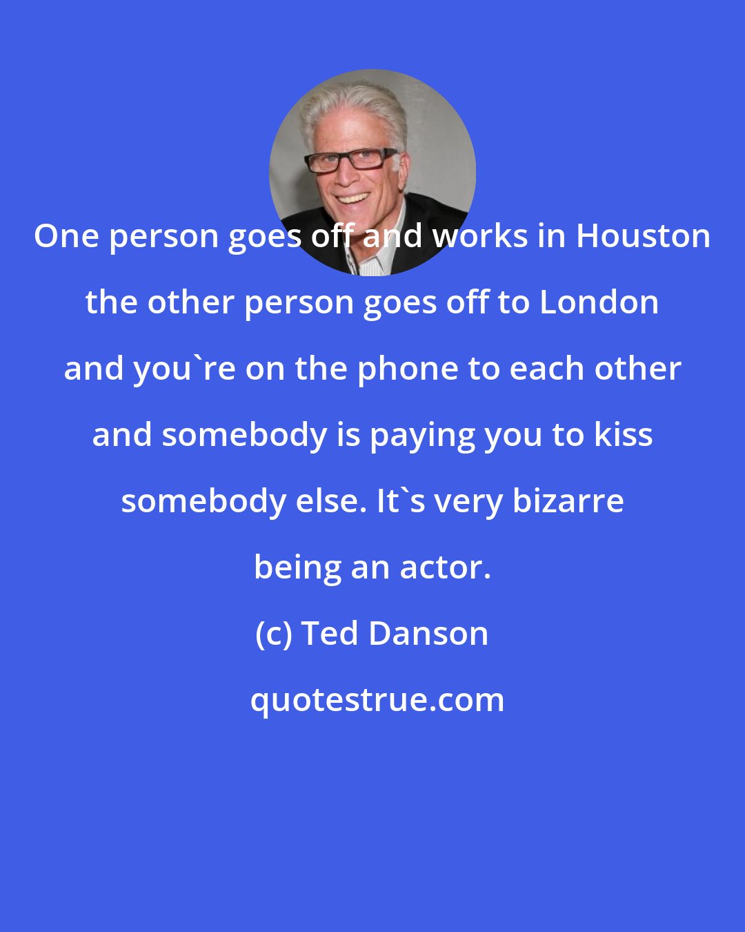 Ted Danson: One person goes off and works in Houston the other person goes off to London and you're on the phone to each other and somebody is paying you to kiss somebody else. It's very bizarre being an actor.