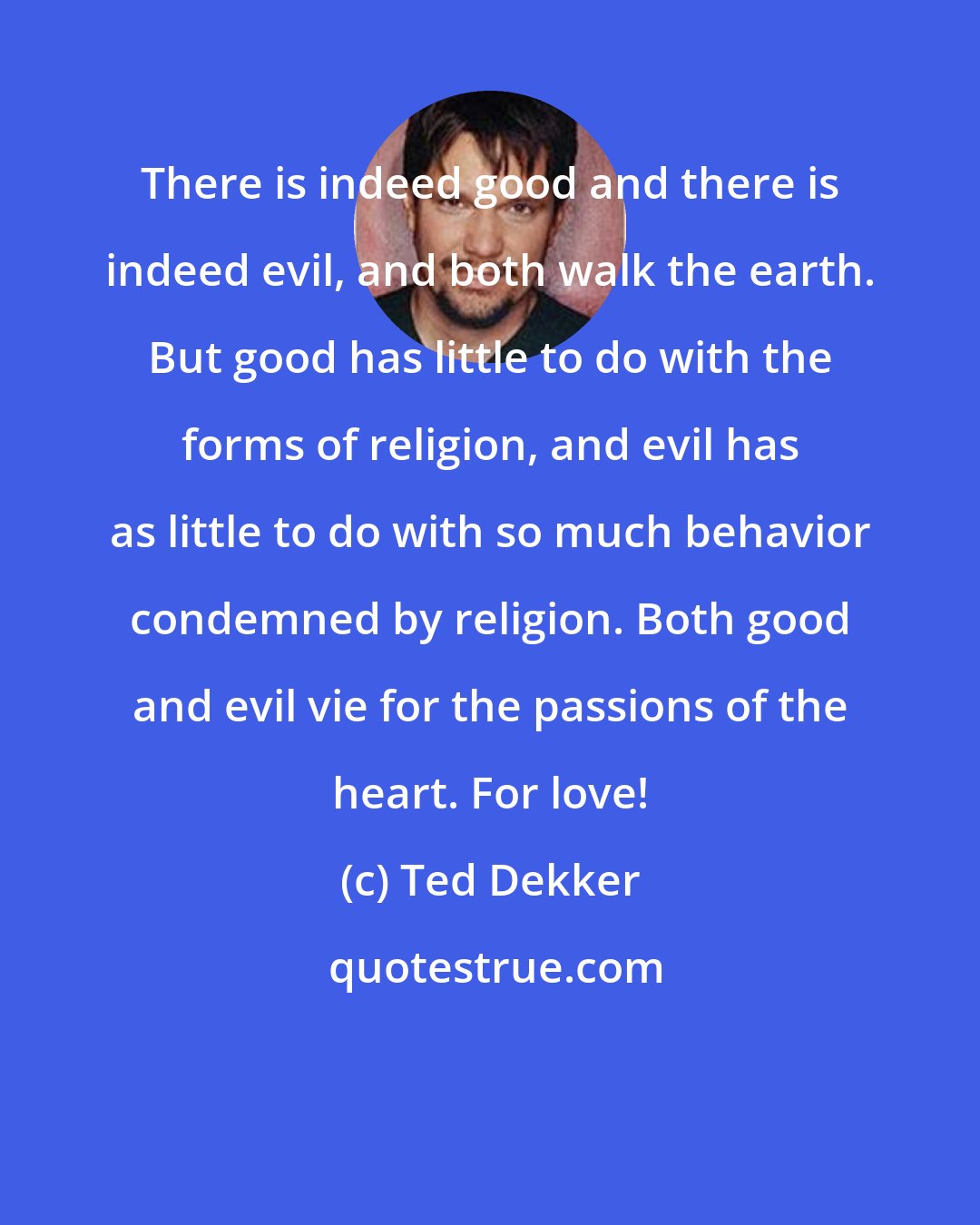 Ted Dekker: There is indeed good and there is indeed evil, and both walk the earth. But good has little to do with the forms of religion, and evil has as little to do with so much behavior condemned by religion. Both good and evil vie for the passions of the heart. For love!