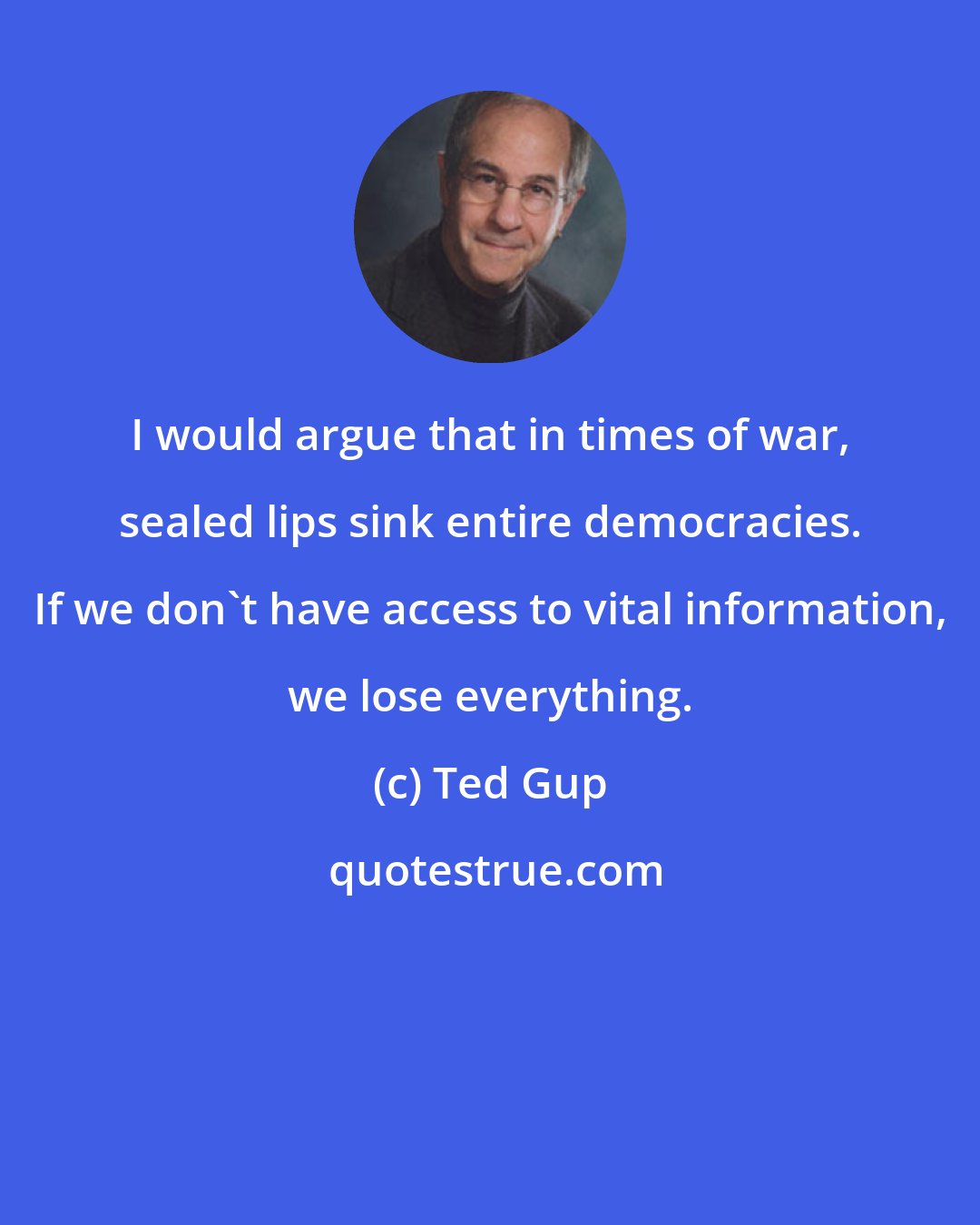 Ted Gup: I would argue that in times of war, sealed lips sink entire democracies. If we don't have access to vital information, we lose everything.