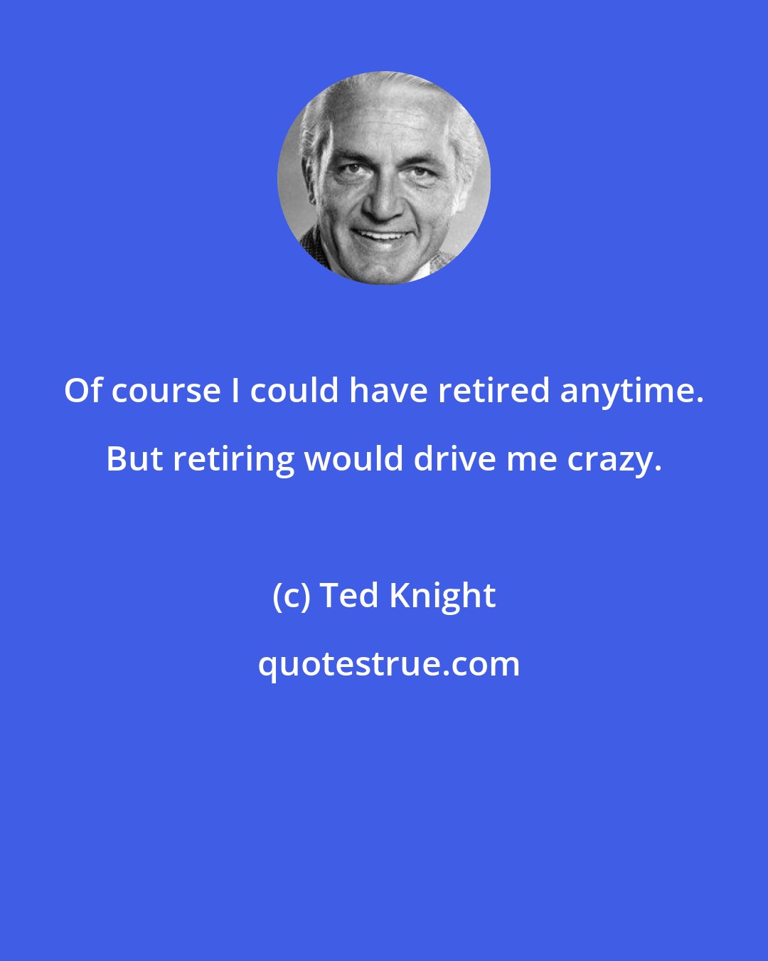 Ted Knight: Of course I could have retired anytime. But retiring would drive me crazy.