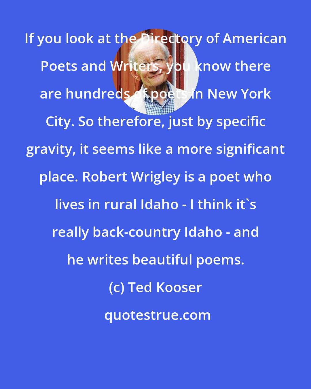 Ted Kooser: If you look at the Directory of American Poets and Writers, you know there are hundreds of poets in New York City. So therefore, just by specific gravity, it seems like a more significant place. Robert Wrigley is a poet who lives in rural Idaho - I think it's really back-country Idaho - and he writes beautiful poems.