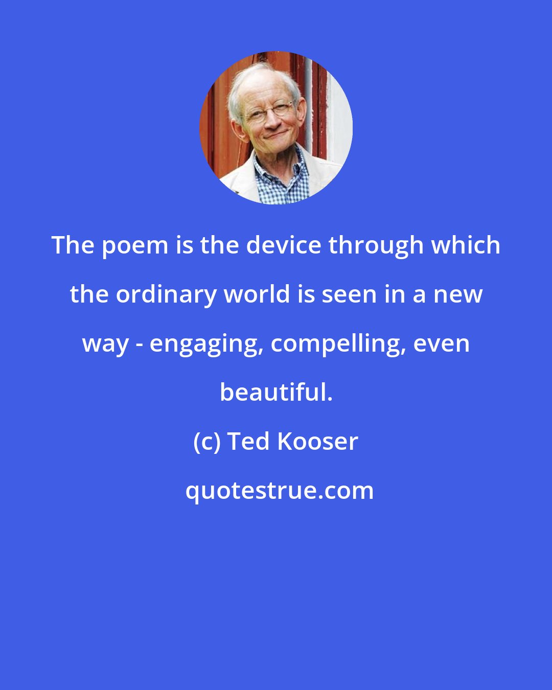 Ted Kooser: The poem is the device through which the ordinary world is seen in a new way - engaging, compelling, even beautiful.