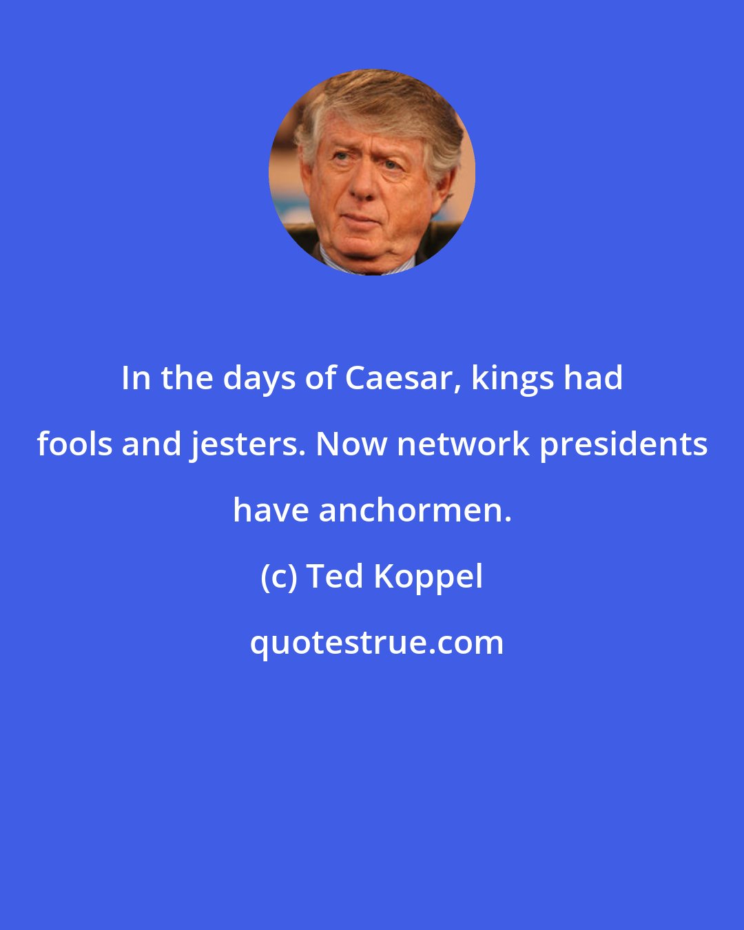 Ted Koppel: In the days of Caesar, kings had fools and jesters. Now network presidents have anchormen.
