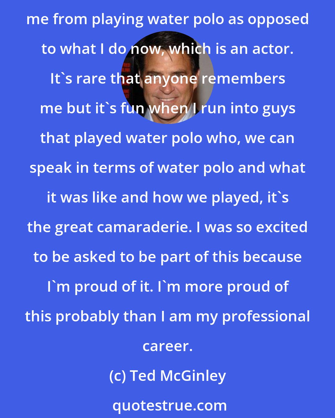 Ted McGinley: I'm so proud of the time I put in the pool, so proud of the people I met along way, just to be asked to do this was exciting for me. I love it when I run into people who remember me from playing water polo as opposed to what I do now, which is an actor. It's rare that anyone remembers me but it's fun when I run into guys that played water polo who, we can speak in terms of water polo and what it was like and how we played, it's the great camaraderie. I was so excited to be asked to be part of this because I'm proud of it. I'm more proud of this probably than I am my professional career.