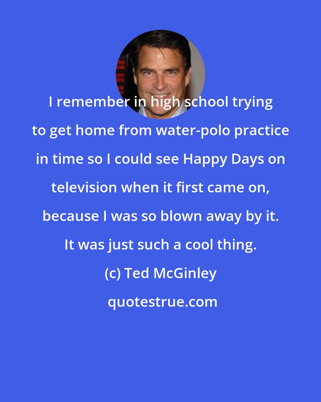 Ted McGinley: I remember in high school trying to get home from water-polo practice in time so I could see Happy Days on television when it first came on, because I was so blown away by it. It was just such a cool thing.