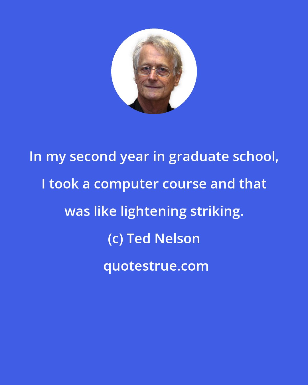 Ted Nelson: In my second year in graduate school, I took a computer course and that was like lightening striking.
