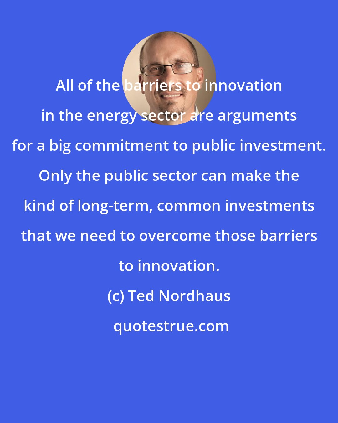 Ted Nordhaus: All of the barriers to innovation in the energy sector are arguments for a big commitment to public investment. Only the public sector can make the kind of long-term, common investments that we need to overcome those barriers to innovation.