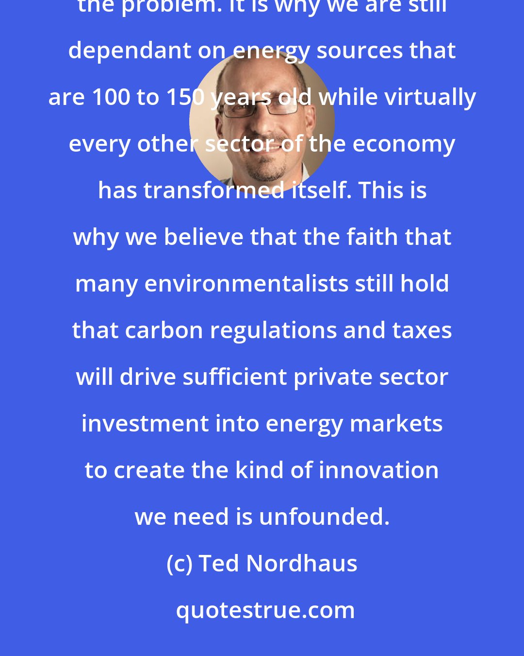 Ted Nordhaus: Energy is a sector of the economy that has been particularly resistant to innovation. This is precisely the problem. It is why we are still dependant on energy sources that are 100 to 150 years old while virtually every other sector of the economy has transformed itself. This is why we believe that the faith that many environmentalists still hold that carbon regulations and taxes will drive sufficient private sector investment into energy markets to create the kind of innovation we need is unfounded.