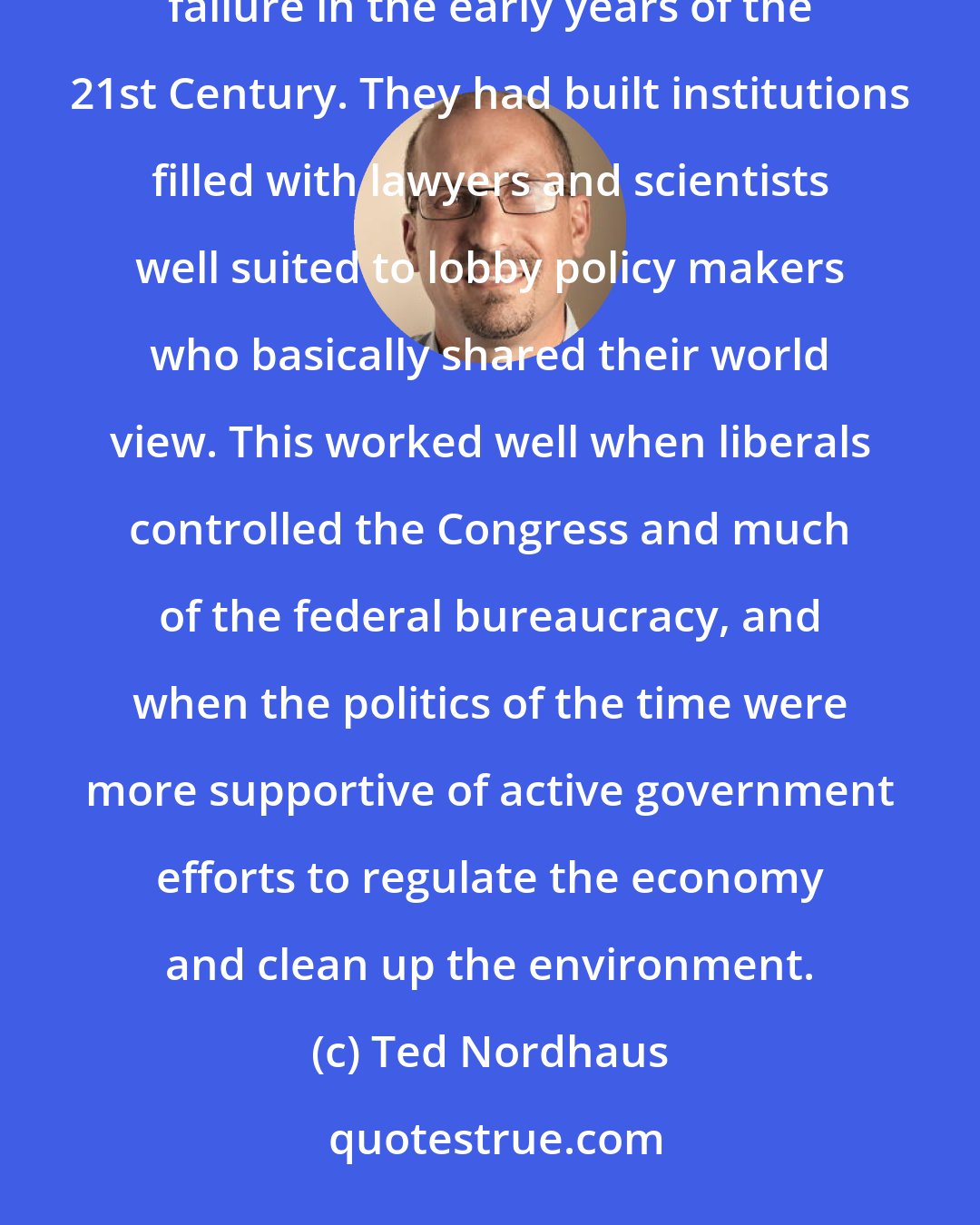 Ted Nordhaus: The great successes of the modern environmental movement in the '60s and '70s had laid the seeds of their failure in the early years of the 21st Century. They had built institutions filled with lawyers and scientists well suited to lobby policy makers who basically shared their world view. This worked well when liberals controlled the Congress and much of the federal bureaucracy, and when the politics of the time were more supportive of active government efforts to regulate the economy and clean up the environment.