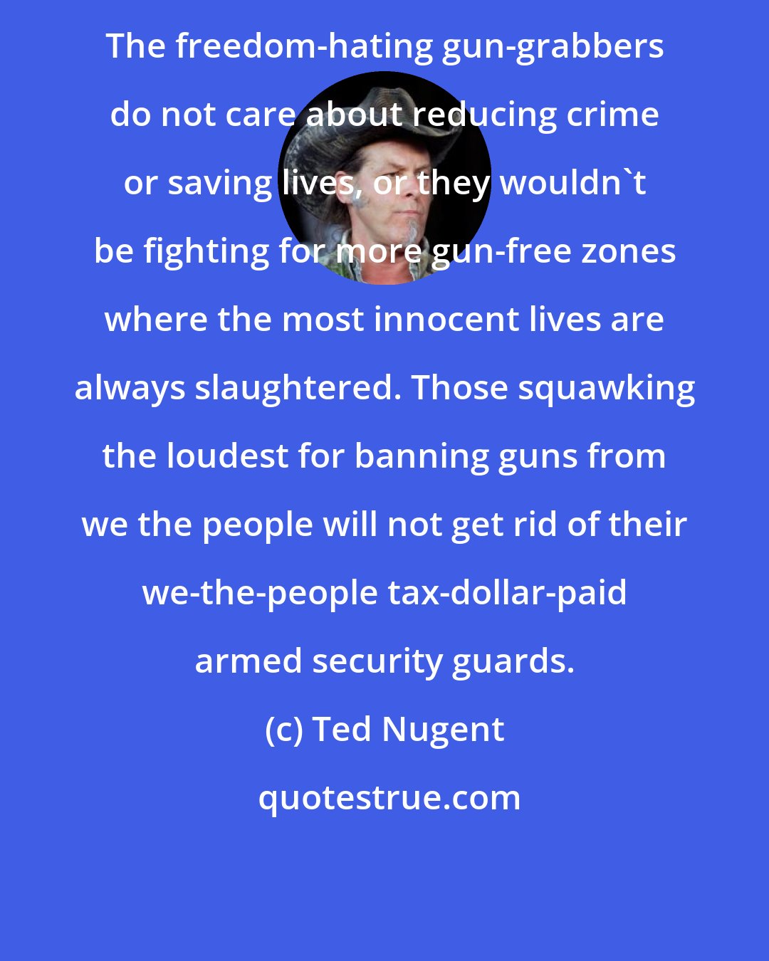Ted Nugent: The freedom-hating gun-grabbers do not care about reducing crime or saving lives, or they wouldn't be fighting for more gun-free zones where the most innocent lives are always slaughtered. Those squawking the loudest for banning guns from we the people will not get rid of their we-the-people tax-dollar-paid armed security guards.