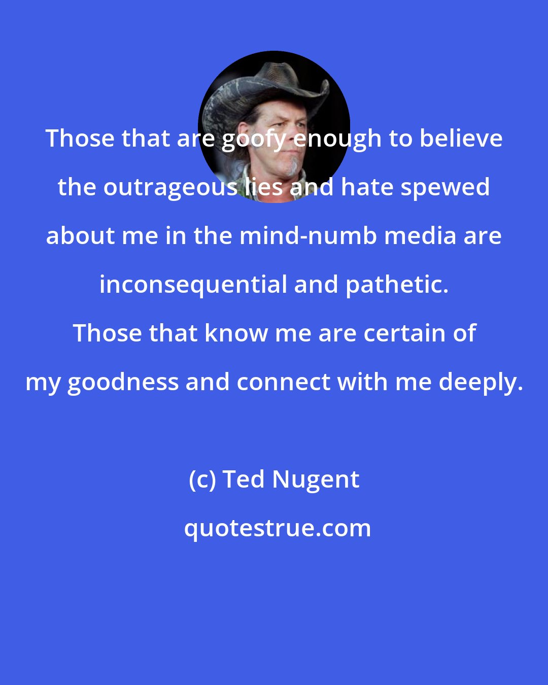 Ted Nugent: Those that are goofy enough to believe the outrageous lies and hate spewed about me in the mind-numb media are inconsequential and pathetic. Those that know me are certain of my goodness and connect with me deeply.
