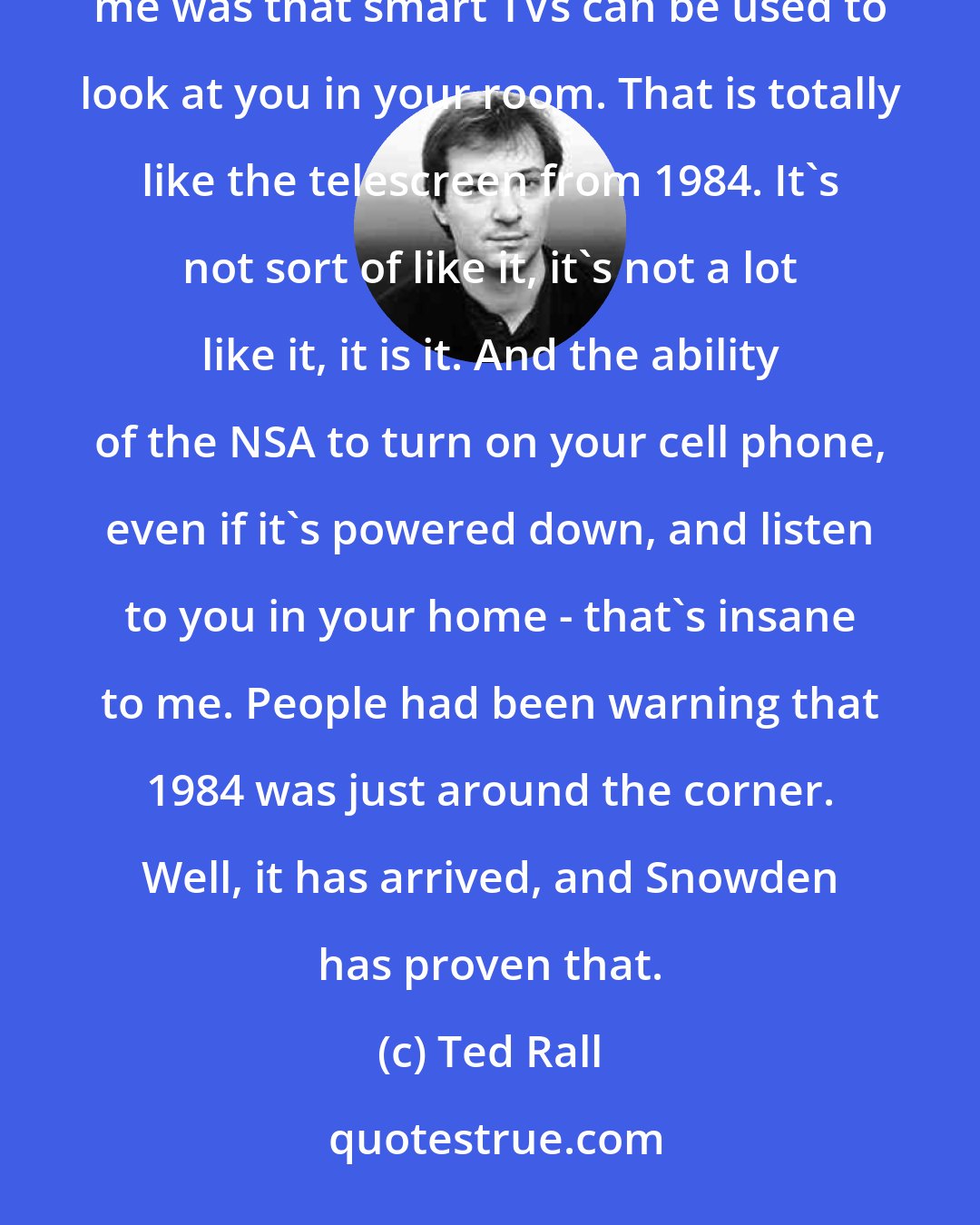 Ted Rall: I was reading through all these NSA programs that Snowden has revealed, and one of the ones that fascinated me was that smart TVs can be used to look at you in your room. That is totally like the telescreen from 1984. It's not sort of like it, it's not a lot like it, it is it. And the ability of the NSA to turn on your cell phone, even if it's powered down, and listen to you in your home - that's insane to me. People had been warning that 1984 was just around the corner. Well, it has arrived, and Snowden has proven that.