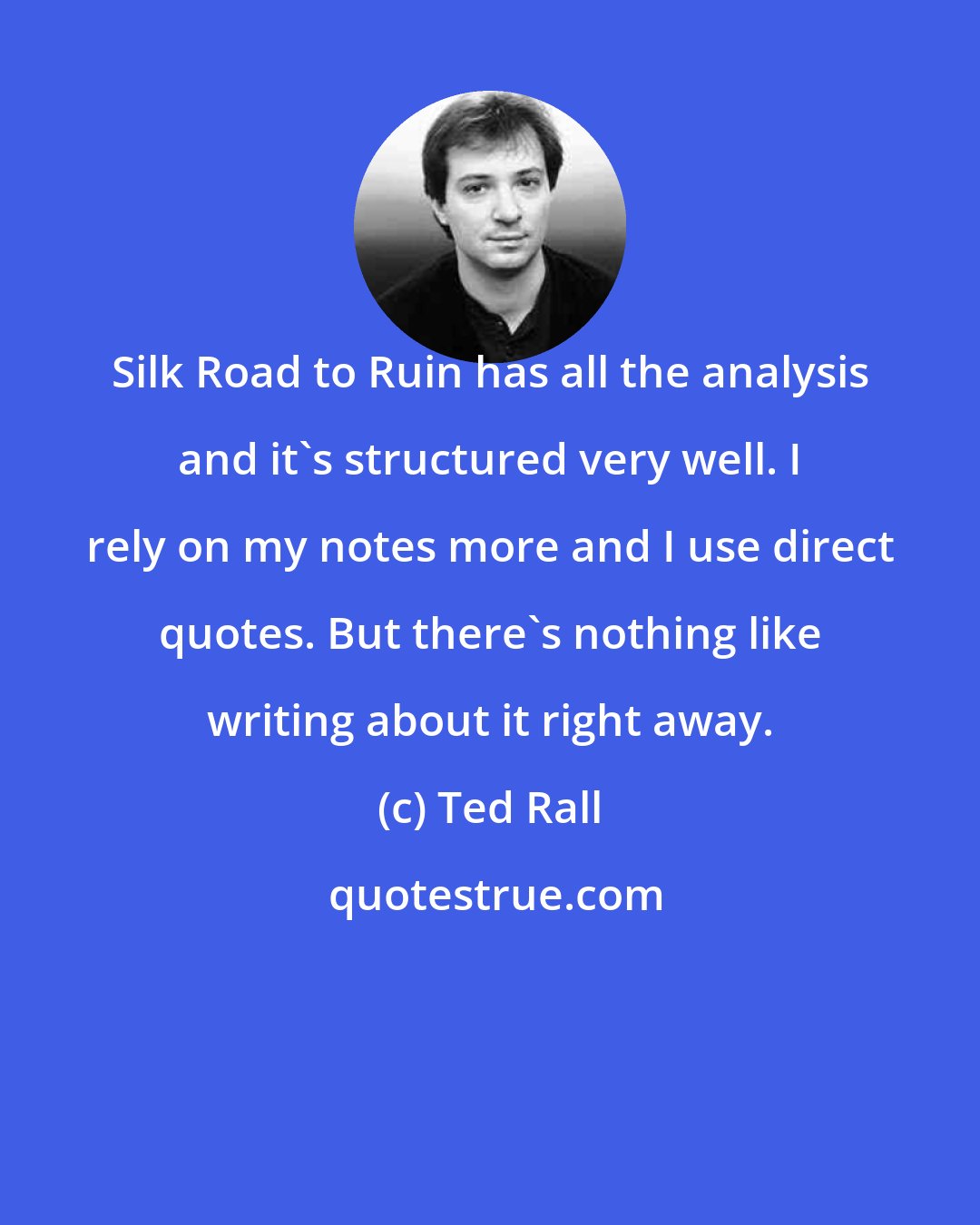 Ted Rall: Silk Road to Ruin has all the analysis and it's structured very well. I rely on my notes more and I use direct quotes. But there's nothing like writing about it right away.