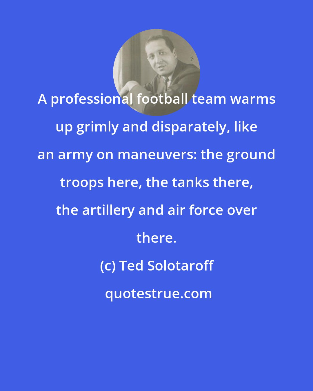 Ted Solotaroff: A professional football team warms up grimly and disparately, like an army on maneuvers: the ground troops here, the tanks there, the artillery and air force over there.