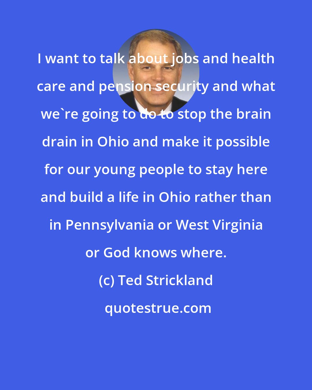 Ted Strickland: I want to talk about jobs and health care and pension security and what we're going to do to stop the brain drain in Ohio and make it possible for our young people to stay here and build a life in Ohio rather than in Pennsylvania or West Virginia or God knows where.