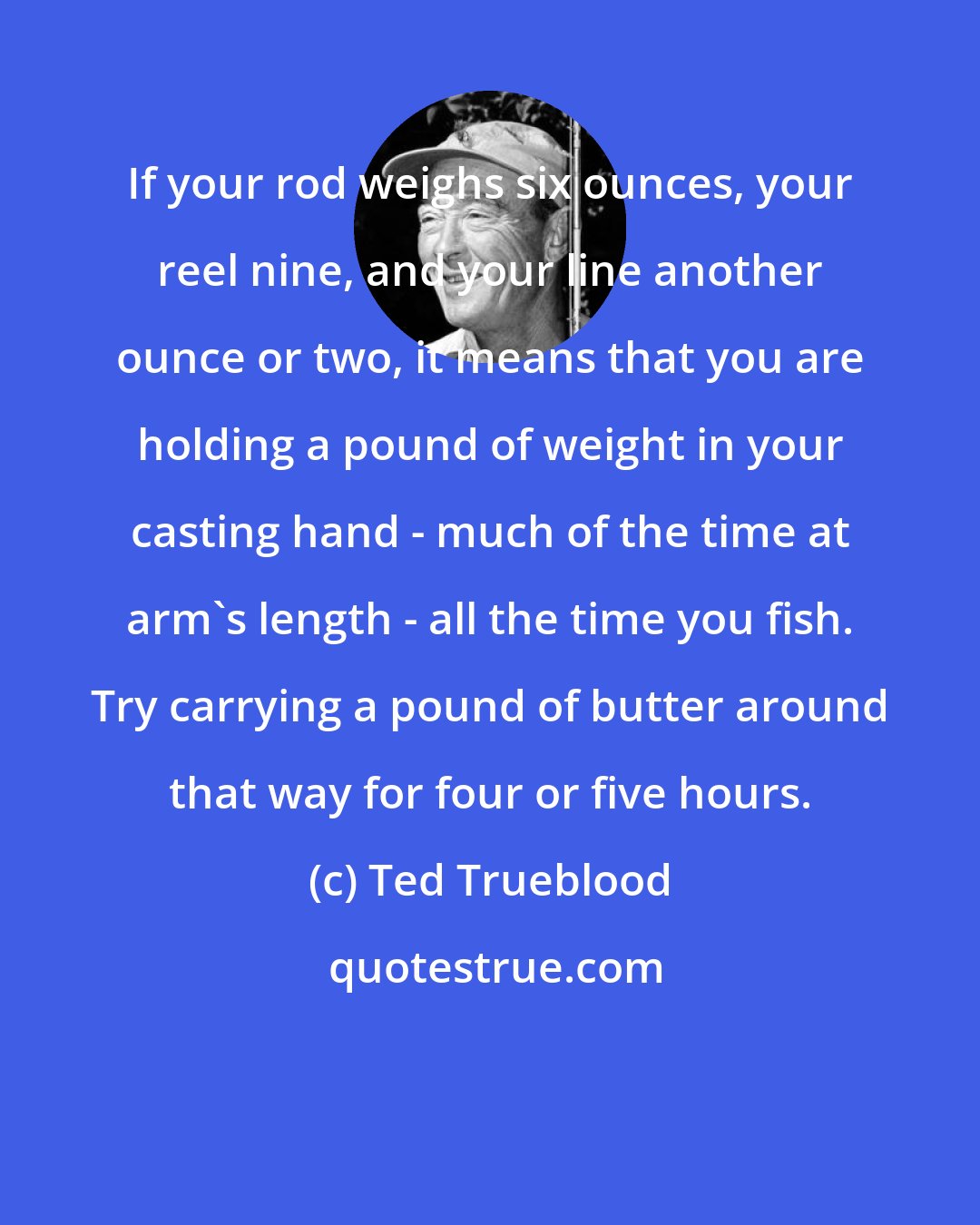 Ted Trueblood: If your rod weighs six ounces, your reel nine, and your line another ounce or two, it means that you are holding a pound of weight in your casting hand - much of the time at arm's length - all the time you fish. Try carrying a pound of butter around that way for four or five hours.