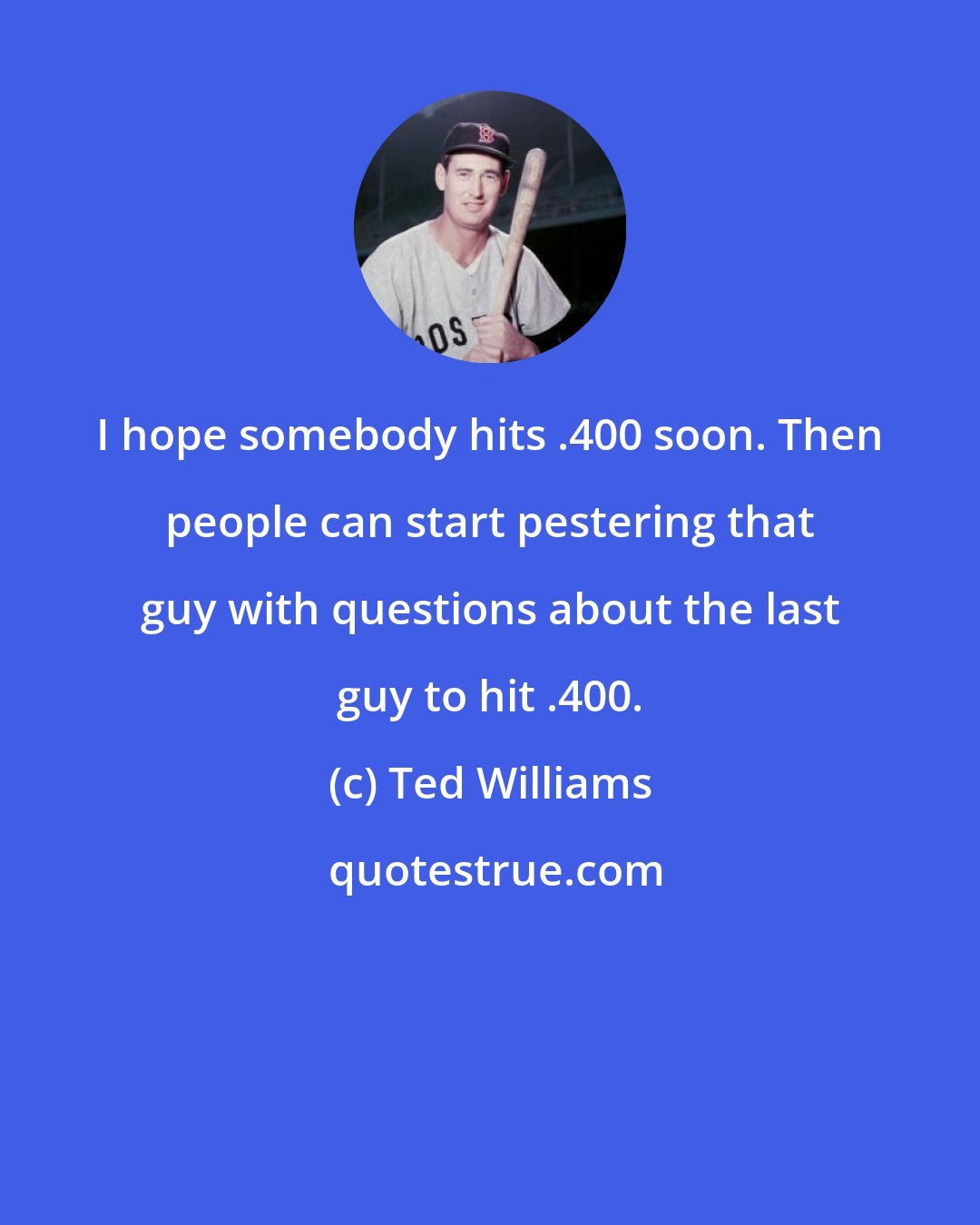 Ted Williams: I hope somebody hits .400 soon. Then people can start pestering that guy with questions about the last guy to hit .400.
