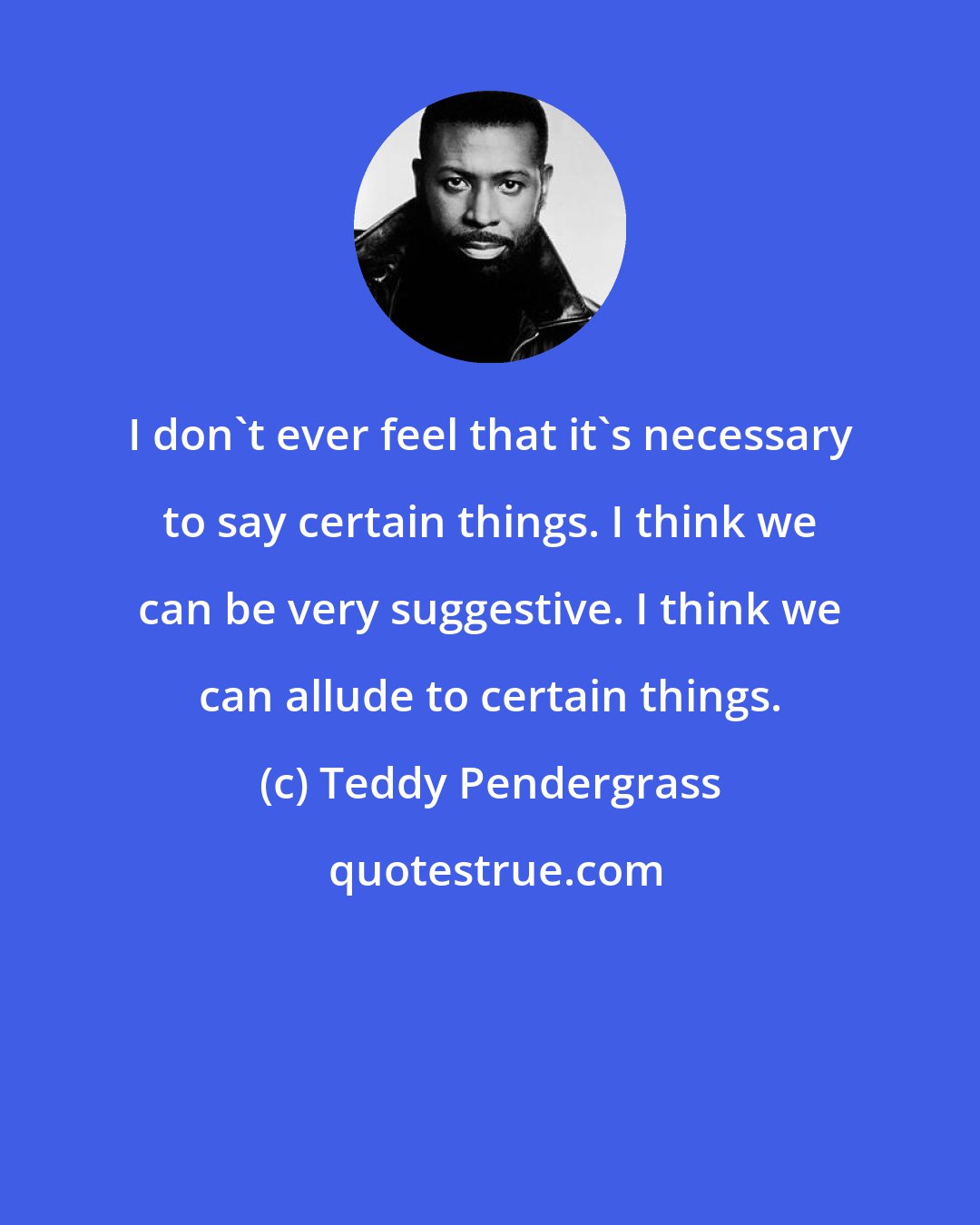 Teddy Pendergrass: I don't ever feel that it's necessary to say certain things. I think we can be very suggestive. I think we can allude to certain things.